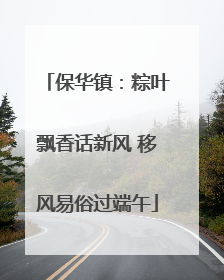 保华镇：粽叶飘香话新风 移风易俗过端午